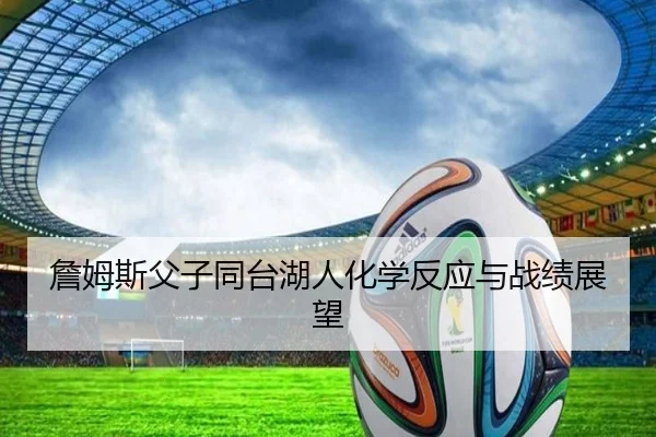 詹姆斯父子同台湖人化学反应与战绩展望