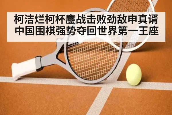 柯洁烂柯杯鏖战击败劲敌申真谞 中国围棋强势夺回世界第一王座